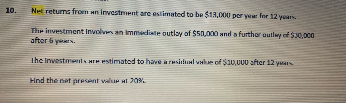 10.
Net returns from an investment are estimated to be $13,000 per year for 12 years.
The investment involves an immediate outlay of $50,000 and a further outlay of $30,000
after 6 years.
The investments are estimated to have a residual value of $10,000 after 12 years.
Find the net present value at 20%.
