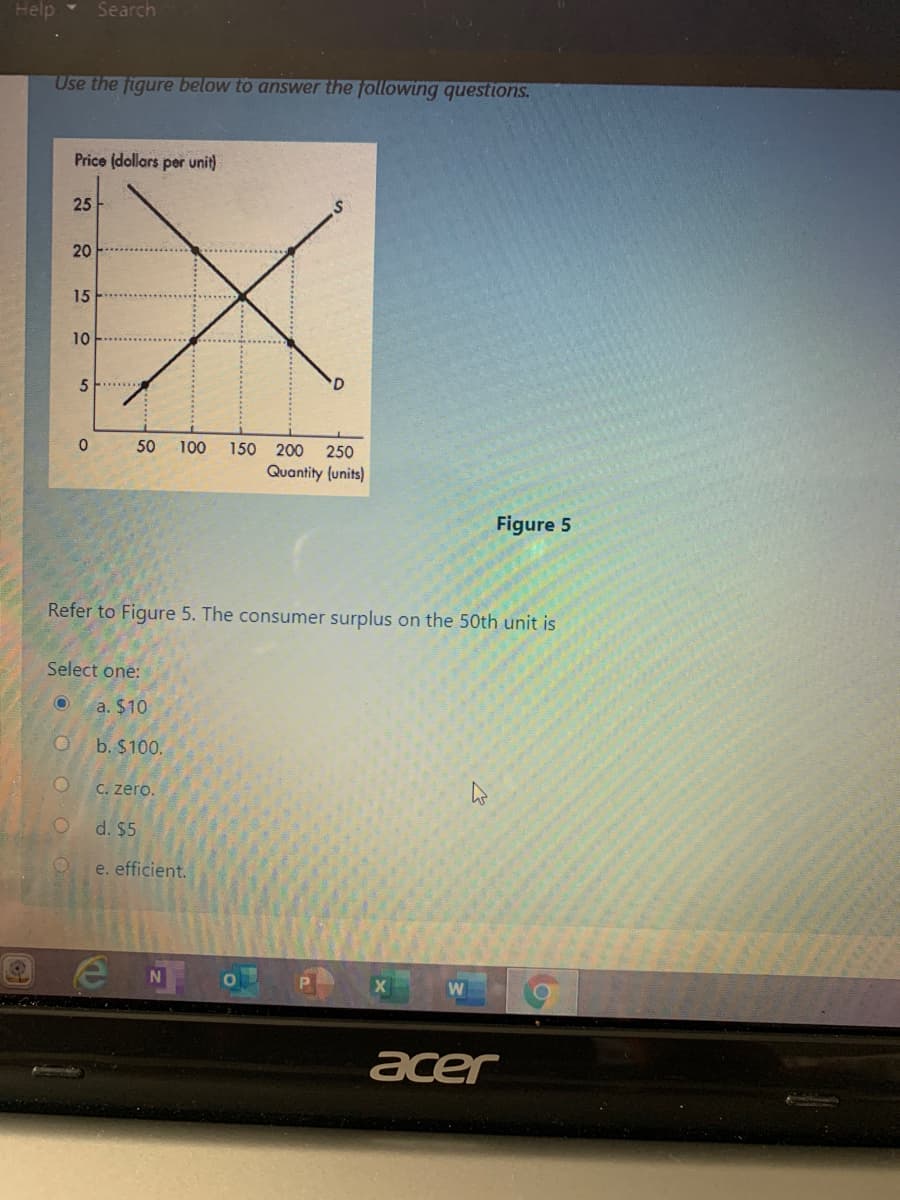 Help
Search
Use the figure below to answer the following questions.
Price (dollars per unit)
25
20
15
10
5 F
50
100
150
200
250
Quantity (units)
Figure 5
Refer to Figure 5. The consumer surplus on the 50th unit is
Select one:
a. $10
b. $100.
C. zero.
d. $5
e. efficient.
acer
