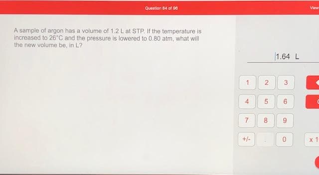 A sample of argon has a volume of 1.2 L at STP. If the temperature is
increased to 26 C and the pressure is lowered to 0.80 atm, what will
the new volume be, in L?
