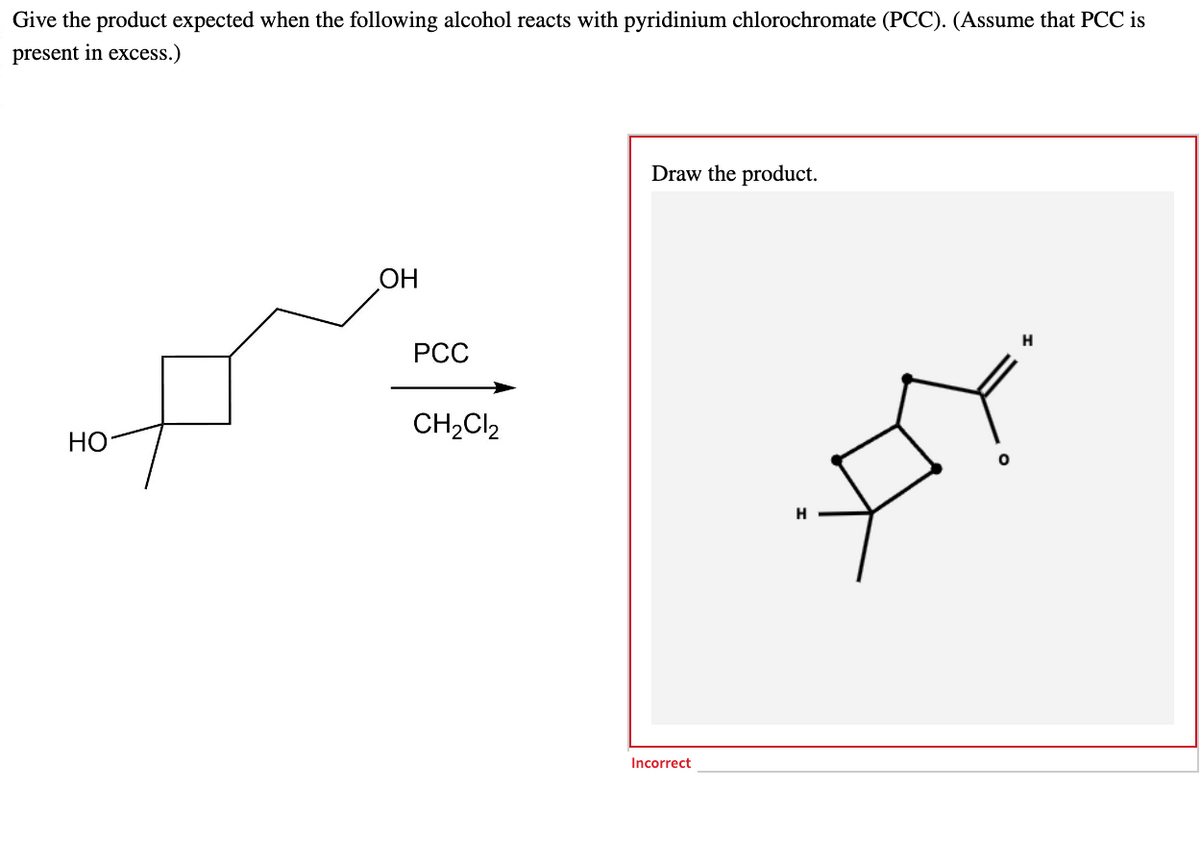 Give the product expected when the following alcohol reacts with pyridinium chlorochromate (PCC). (Assume that PCC is
present in excess.)
HO
OH
PCC
CH₂Cl₂
Draw the product.
Incorrect
H