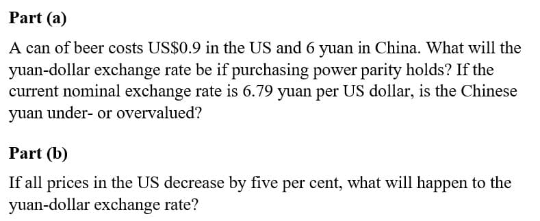 Part (a)
A can of beer costs US$0.9 in the US and 6 yuan in China. What will the
yuan-dollar exchange rate be if purchasing power parity holds? If the
current nominal exchange rate is 6.79 yuan per US dollar, is the Chinese
yuan under- or overvalued?
Part (b)
If all prices in the US decrease by five per cent, what will happen to the
yuan-dollar exchange rate?
