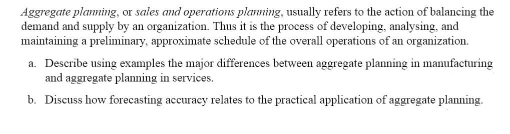 Aggregate planning, or sales and operations planning, usually refers to the action of balancing the
demand and supply by an organization. Thus it is the process of developing, analysing, and
maintaining a preliminary, approximate schedule of the overall operations of an organization.
a. Describe using examples the major differences between aggregate planning in manufacturing
and aggregate planning in services.
b. Discuss how forecasting accuracy relates to the practical application of aggregate planning.
