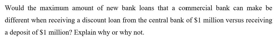 Would the maximum amount of new bank loans that a commercial bank can make be
different when receiving a discount loan from the central bank of $1 million versus receiving
a deposit of $1 million? Explain why or why not.
