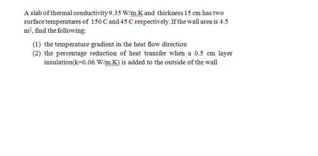 A slab of thermal conductivity 9.35 W/m.K and thickness 15 cm has two
surface temperatures of 150 C and 45 C respectively. If the wall area is 4.5
m, find the following:
(1) the temperature gradient in the heat flow direction
(2) the percentage reduction of heat transfer when a 0.5 cm layer
insulation(k=0.06 W/m.K) is added to the outside of the wall
