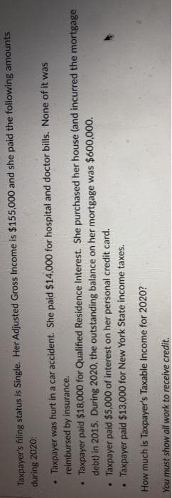 Taxpayer's filing status is Single. Her Adjusted Gross Income is $155,000 and she paid the following amounts
during 2020:
Taxpayer was hurt in a car accident. She paid $14,000 for hospital and doctor bills. None of it was
reimbursed by insurance.
Taxpayer paid $18,000 for Qualified Residence Interest. She purchased her house (and incurred the mortgage
debt) in 2015. During 2020, the outstanding balance on her mortgage was $600,000.
Taxpayer paid $5,000 of interest on her personal credit card.
Taxpayer paid $13,000 for New York State income taxes.
How much is Taxpayer's Taxable Income for 2020?
You must show all work to receive credit.
