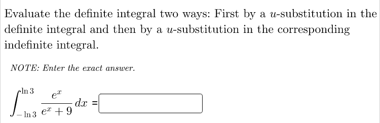 Evaluate the definite integral two ways: First by a u-substitution in the
definite integral and then by a u-substitution in the corresponding
indefinite integral.
NOTE: Enter the exact answer.
cln 3
et
dx =
e + 9
- In 3
