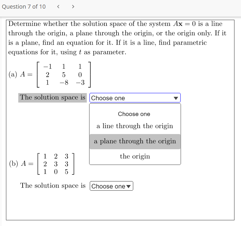 Question 7 of 10
>
Determine whether the solution space of the system Ax = 0 is a line
through the origin, a plane through the origin, or the origin only. If it
is a plane, find an equation for it. If it is a line, find parametric
equations for it, using t as parameter.
-1
1
1
(а) А —
1
-8
-3
The solution space is Choose one
Choose one
a line through the origin
a plane through the origin
1
2 3
the origin
(b) A =
2 3 3
1
0 5
The solution space is |Choose one▼
