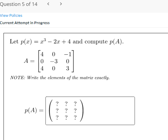 Question 5 of 14
< >
View Policies
Current Attempt in Progress
Let p(x) = x³ – 2x + 4 and compute p(A).
4
-1
A =
-3
4
0 3
NOTE: Write the elements of the matrir exactly.
? ? ?
? ?
p(A) =
?
?
