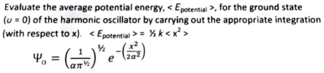 Evaluate the average potential energy, < Epotential >, for the ground state
(u = 0) of the harmonic oscillator by carrying out the appropriate integration
(with respect to x). < Epotential > = % k< x² >
%3D
1/2
4, = ()*e )
an
