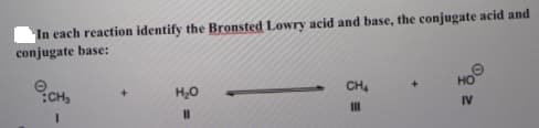 In each reaction identify the Bronsted Lowry acid and base, the conjugate acid and
conjugate base:
HO
CH
CH,
H,0
IV
II

