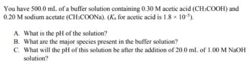 You have 500.0 mL of a buffer solution containing 0.30 M acetic acid (CH3COOH) and
0.20 M sodium acetate (CH:COONA). (K, for acetic acid is 1.8 × 10*).
A. What is the pH of the solution?
B. What are the major species present in the buffer solution?
C. What will the pH of this solution be after the addition of 20.0 mL of 1.00 M NaOH
solution?
