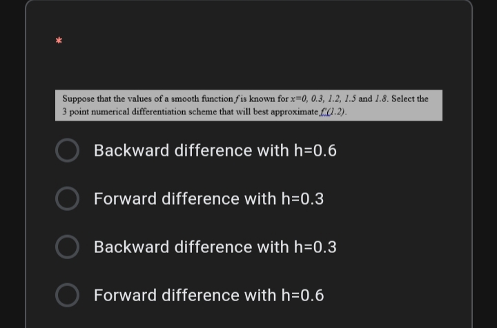 Suppose that the values of a smooth function fis known for x=0, 0.3, 1.2, 1.5 and 1.8. Select the
3 point numerical differentiation scheme that will best approximate £(1. 2).
Backward difference with h=0.6
Forward difference with h=0.3
Backward difference with h=0.3
Forward difference with h=0.6
