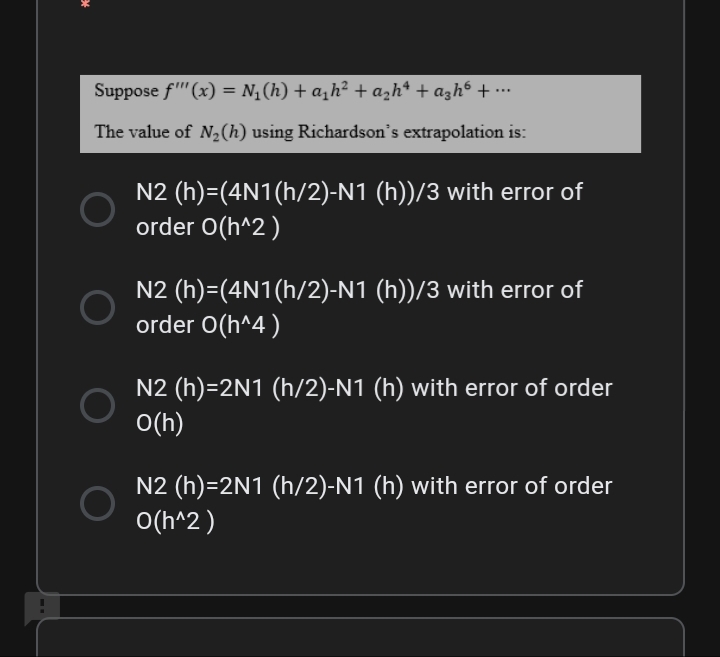 Suppose f" (x) = N,(h) + a,h² + a̟h* + azh6 + •…
...
The value of N2(h) using Richardson's extrapolation is:
N2 (h)=(4N1(h/2)-N1 (h))/3 with error of
order O(h^2)
N2 (h)=(4N1(h/2)-N1 (h))/3 with error of
order O(h^4 )
N2 (h)=2N1 (h/2)-N1 (h) with error of order
O(h)
N2 (h)=2N1 (h/2)-N1 (h) with error of order
O(h^2)
