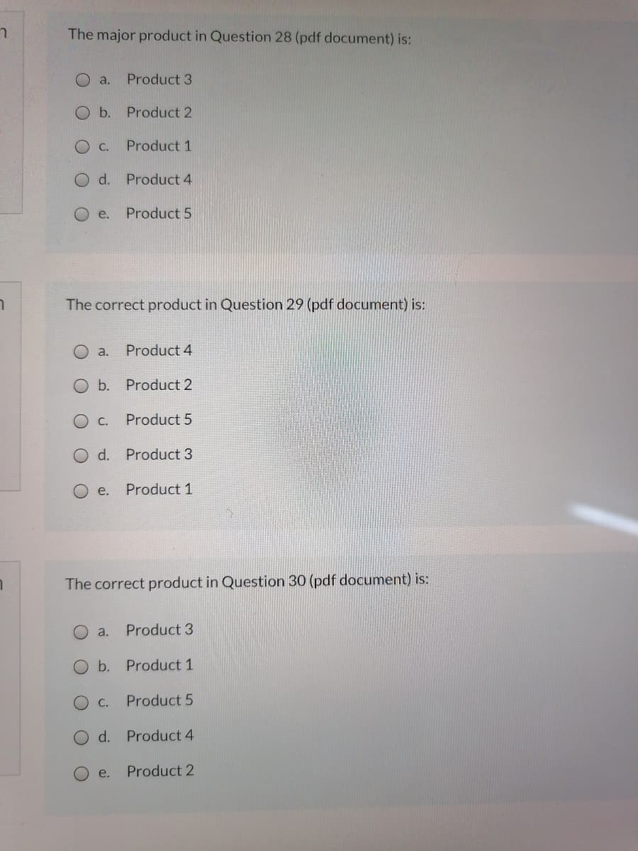 The major product in Question 28 (pdf document) is:
a.
Product 3
O b.
Product 2
O C.
Product 1
O d. Product 4
e.
Product 5
The correct product in Question 29 (pdf document) is:
a.
Product 4
b. Product 2
C.
Product 5
O d. Product 3
e.
Product 1
The correct product in Question 30 (pdf document) is:
a.
Product 3
O b. Product 1
O C.
Product 5
O d. Product 4
O e.
Product 2
