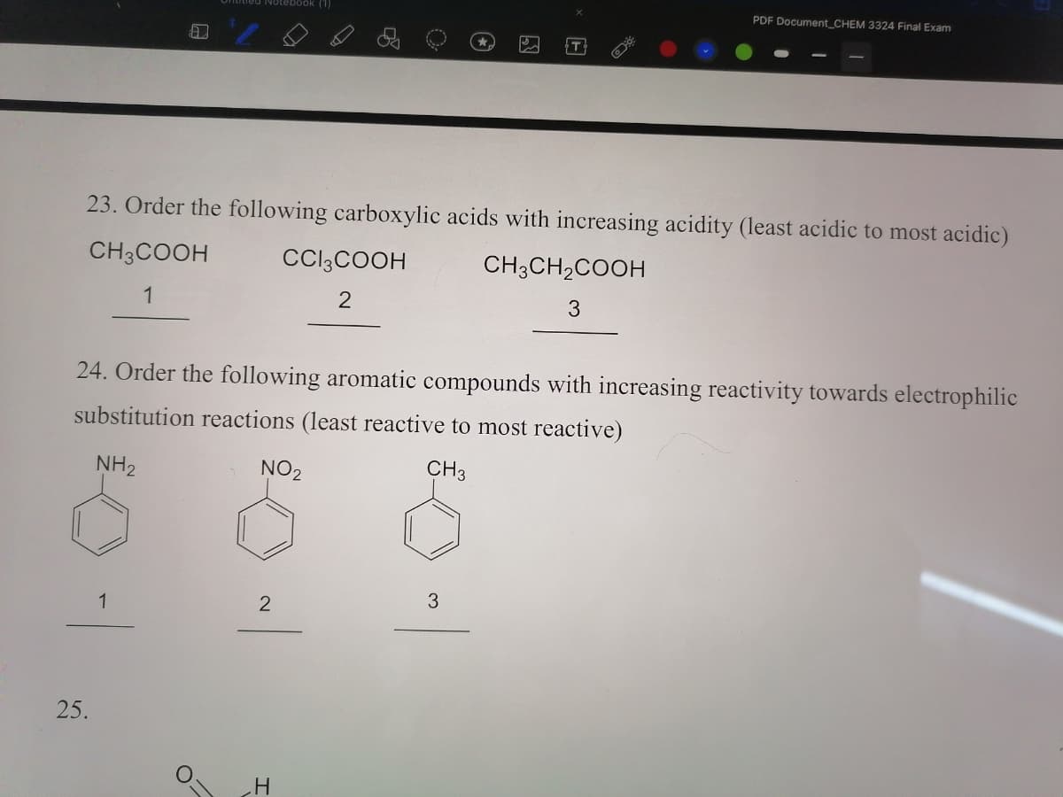 Notebook (1)
PDF Document_CHEM 3324 Final Exam
23. Order the following carboxylic acids with increasing acidity (least acidic to most acidic)
CH3COOH
CCI3COOH
CH3CH2COOH
1
2
3
24. Order the following aromatic compounds with increasing reactivity towards electrophilic
substitution reactions (least reactive to most reactive)
NH2
NO2
CH3
1
25.
