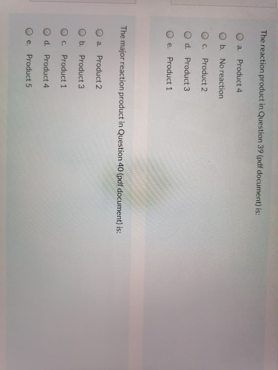 The reaction product in Question 39 (pdf document) is:
a.
Product 4
O b. No reaction
О с.
Product 2
d. Product 3
e.
Product 1
The major reaction product in Question 40 (pdf document) is:
a.
Product 2
b. Product 3
O C.
Product 1
d. Product 4
e.
Product 5
