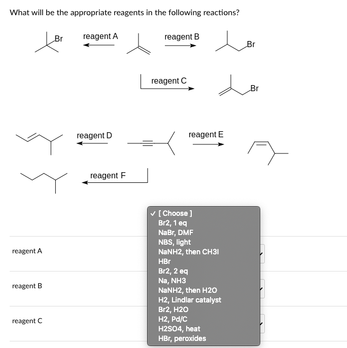 What will be the appropriate reagents in the following reactions?
reagent A
reagent B
reagent C
Br
reagent A
reagent D
reagent F
reagent B
reagent C
reagent E
✓ [Choose ]
Br2, 1 eq
NaBr, DMF
NBS, light
NaNH2, then CH31
HBr
Br2, 2 eq
Na, NH3
NaNH2, then H2O
H2, Lindlar catalyst
Br2, H2O
H2, Pd/C
H2SO4, heat
HBr, peroxides
Br
Br