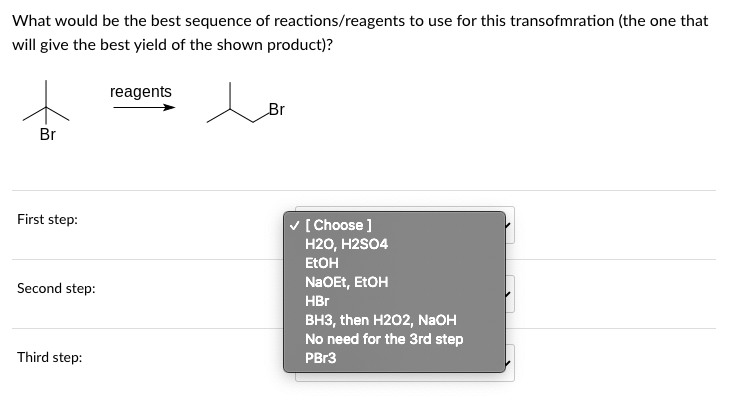 What would be the best sequence of reactions/reagents to use for this transofmration (the one that
will give the best yield of the shown product)?
Br
First step:
Second step:
Third step:
reagents
Br
✓ [Choose]
H2O, H2SO4
EtOH
NaOEt, EtOH
HBr
BH3, then H202, NaOH
No need for the 3rd step
PBr3