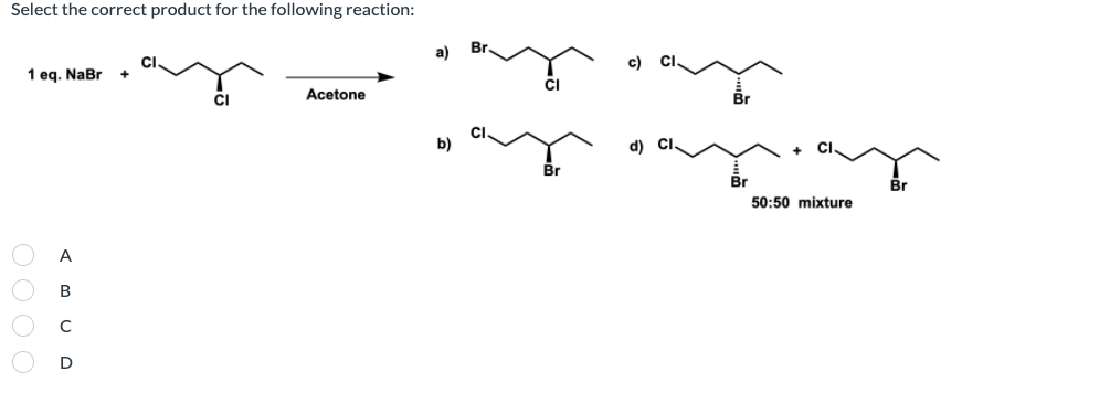 Select the correct product for the following reaction:
Br.
1 eq. NaBr
Acetone
Br
b)
Br
50:50 mixture
A
B
D
