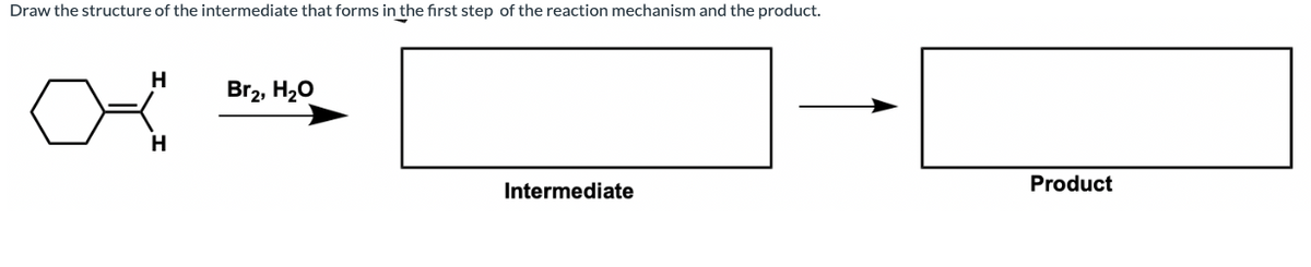 Draw the structure of the intermediate that forms in the first step of the reaction mechanism and the product.
H
Br2, H20
H
Intermediate
Product
