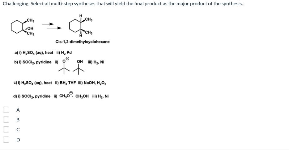 Challenging: Select all multi-step syntheses that will yield the final product as the major product of the synthesis.
CH3
CH3
HO"
*CH3
"CH3
Cis-1,2-dimethylcyclohexane
a) i) H2SO, (aq), heat ii) H2 Pd
b) i) SOCI, pyridine i) O
OH ii) Hz, Ni
c) i) H2SO, (aq), heat i) BH, THF i) NaOH, H,O2
d) i) SOCI,, pyridine i) CH,0, CH,OH ii) H2, Ni
A
В
D
