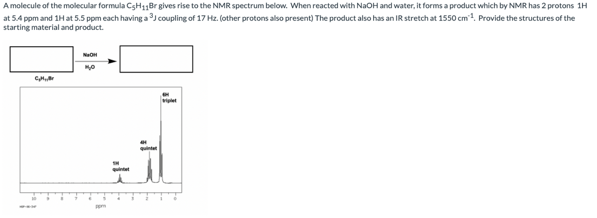 A molecule of the molecular formula C5H11Br gives rise to the NMR spectrum below. When reacted with NaOH and water, it forms a product which by NMR has 2 protons 1H
at 5.4 ppm and 1H at 5.5 ppm each having a 3J coupling of 17 Hz. (other protons also present) The product also has an IR stretch at 1550 cm 1. Provide the structures of the
starting material and product.
NaOH
H,0
C;H„Br
6H
triplet
4H
quintet
1H
quintet
10
8
Ppm
