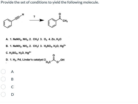 Provide the set of conditions to yield the following molecule.
*CH3
A. 1. NaNH2, NH3, 2. CH3I 3. O3 4. Zn, H20
B. 1. NANH2, NH3, 2. CH3I 3. H2SO4, Hz0, Hg²*
C. H,SO4, H20, Hg²*
D. 1. Hz, Pd, Lindar's catalyst 2.
H;C
OH
A
В
D
