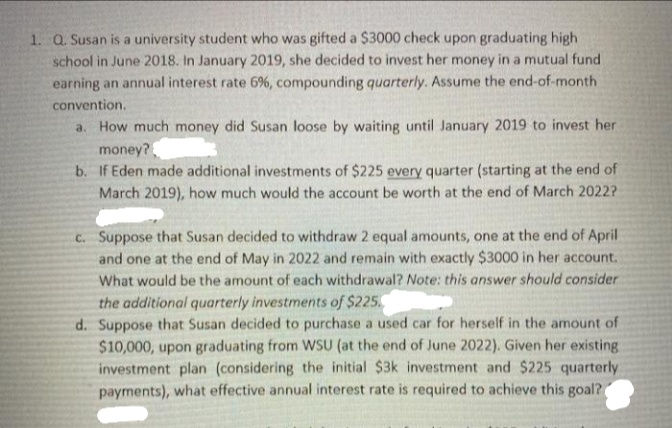 1. Q. Susan is a university student who was gifted a $3000 check upon graduating high
school in June 2018. In January 2019, she decided to invest her money in a mutual fund
earning an annual interest rate 6%, compounding quarterly. Assume the end-of-month
convention.
a. How much money did Susan loose by waiting until January 2019 to invest her
money?
b. If Eden made additional investments of $225 every quarter (starting at the end of
March 2019), how much would the account be worth at the end of March 2022?
C. Suppose that Susan decided to withdraw 2 equal amounts, one at the end of April
and one at the end of May in 2022 and remain with exactly $3000 in her account.
What would be the amount of each withdrawal? Note: this answer should consider
the additional quarterly investments of $225.
d. Suppose that Susan decided to purchase a used car for herself in the amount of
$10,000, upon graduating from WSU (at the end of June 2022). Given her existing
investment plan (considering the initial $3k investment and $225 quarterly
payments), what effective annual interest rate is required to achieve this goal?
