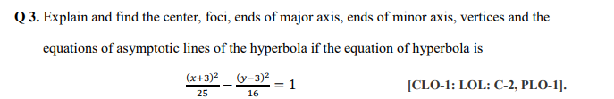 Q 3. Explain and find the center, foci, ends of major axis, ends of minor axis, vertices and the
equations of asymptotic lines of the hyperbola if the equation of hyperbola is
(x+3)2
(y-3)2
= 1
16
[CLO-1: LOL: C-2, PLO-1].
25
