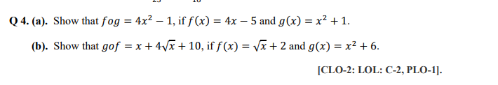 Q 4. (a). Show that fog = 4x? – 1, if f(x) = 4x – 5 and g(x) = x² + 1.
(b). Show that gof = x + 4Vx + 10, if ƒ (x) = Vx + 2 and g(x) = x² + 6.
%3D
[CLO-2: LOL: C-2, PLO-1].
