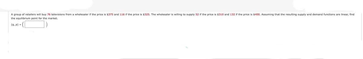 A group of retailers will buy 76 televisions from a wholesaler if the price is $375 and 116 if the price is $325. The wholesaler is willing to supply 52 if the price is $310 and 132 if the price is $400. Assuming that the resulting supply and demand functions are linear, find
the equilibrium point for the market.
(9, p) =
