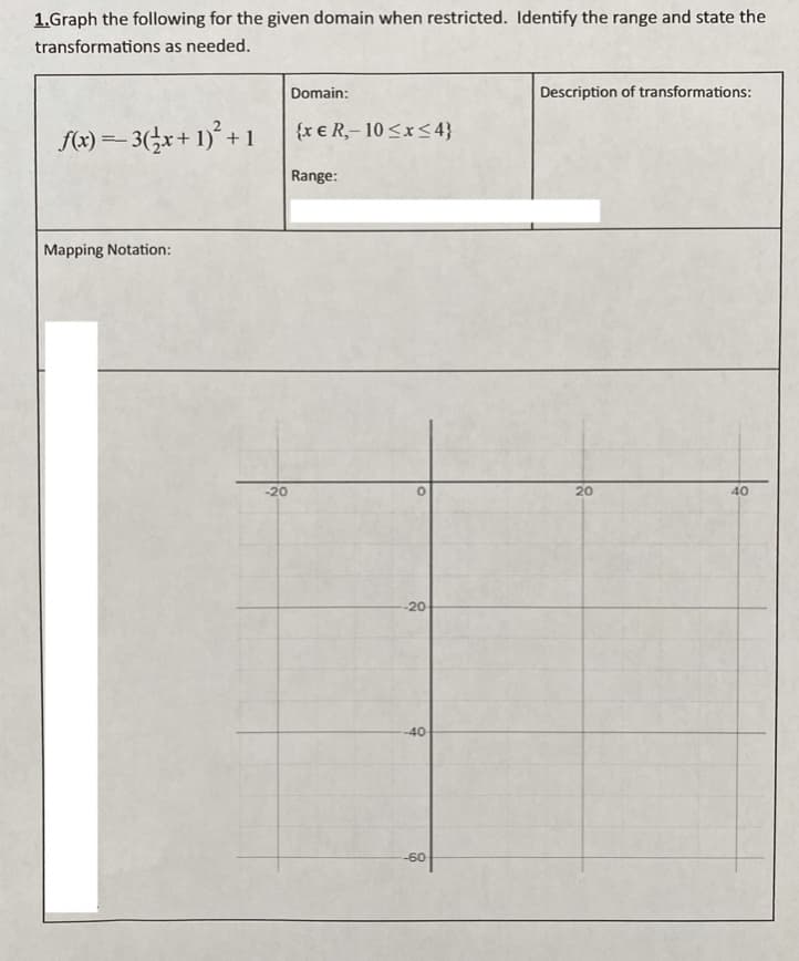 1.Graph the following for the given domain when restricted. Identify the range and state the
transformations as needed.
Domain:
Description of transformations:
{x € R,- 10<x< 4}
f(x) =- 3(÷x+ 1)° + 1
Range:
Mapping Notation:
-20
20
40
-20
-40
-60
