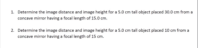 1. Determine the image distance and image height for a 5.0 cm tall object placed 30.0 cm from a
concave mirror having a focal length of 15.0 cm.
2. Determine the image distance and image height for a 5.0 cm tall object placed 10 cm from a
concave mirror having a focal length of 15 cm.