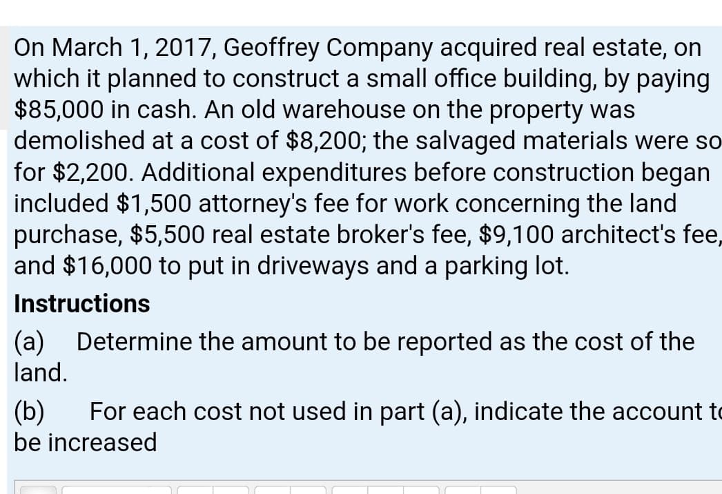 On March 1, 2017, Geoffrey Company acquired real estate, on
which it planned to construct a small office building, by paying
$85,000 in cash. An old warehouse on the property was
demolished at a cost of $8,200; the salvaged materials were so
for $2,200. Additional expenditures before construction began
included $1,500 attorney's fee for work concerning the land
purchase, $5,500 real estate broker's fee, $9,100 architect's fee,
and $16,000 to put in driveways and a parking lot.
Instructions
(a) Determine the amount to be reported as the cost of the
land.
(b)
For each cost not used in part (a), indicate the account to
be increased
