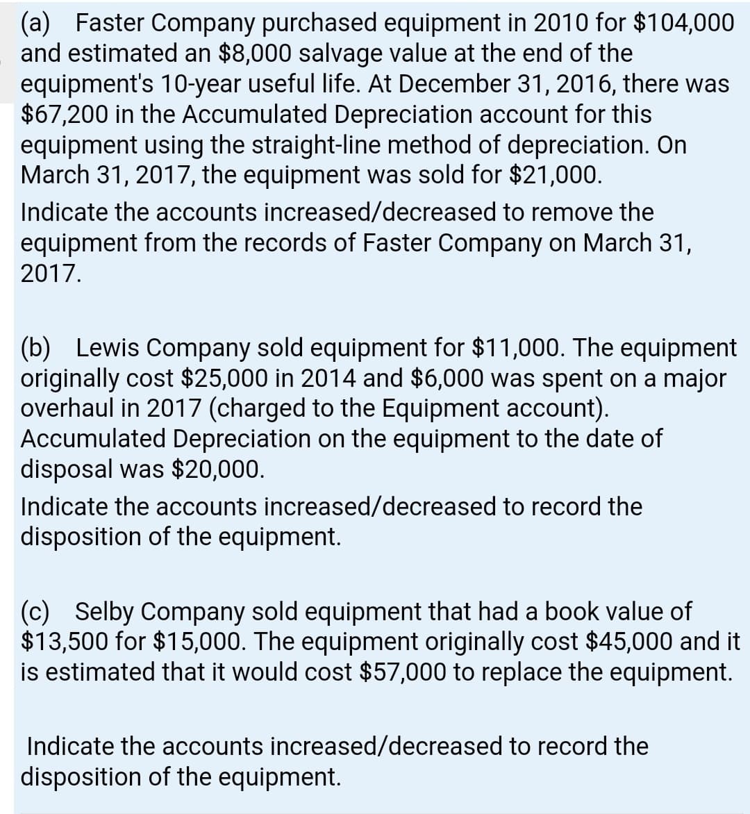 (a) Faster Company purchased equipment in 2010 for $104,000
and estimated an $8,000 salvage value at the end of the
equipment's 10-year useful life. At December 31, 2016, there was
$67,200 in the Accumulated Depreciation account for this
equipment using the straight-line method of depreciation. On
March 31, 2017, the equipment was sold for $21,000.
Indicate the accounts increased/decreased to remove the
equipment from the records of Faster Company on March 31,
2017.
(b) Lewis Company sold equipment for $11,000. The equipment
originally cost $25,000 in 2014 and $6,000 was spent on a major
overhaul in 2017 (charged to the Equipment account).
Accumulated Depreciation on the equipment to the date of
disposal was $20,000.
Indicate the accounts increased/decreased to record the
disposition of the equipment.
(c) Selby Company sold equipment that had a book value of
$13,500 for $15,000. The equipment originally cost $45,000 and it
is estimated that it would cost $57,000 to replace the equipment.
Indicate the accounts increased/decreased to record the
disposition of the equipment.
