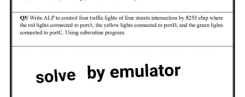 Q5/ Write ALP to control four traffic lights of four streets intersection by 8255 chip where
the red lights connected to portA, the yellow lights connected to portB, and the green lights
connected to portC. Using subroutine program.
solve by emulator
