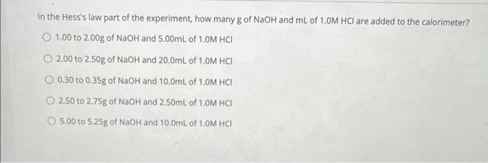 In the Hess's law part of the experiment, how many g of NAOH and mL of 1.OM HCI are added to the calorimeter?
O 1.00 to 2.00g of NaOH and 5.00mL of 1.0M HCI
O 2.00 to 2.50g of NaOH and 20.0mL of 1.0M HCI
O 0.30 to 0.35g of NaOH and 10.0ml of 1.0M HCI
2.50 to 2.75g of NaOH and 2.50ml of 1.0M HCI
O 5.00 to 5.25g of NaOH and 10.0mL of 1.0M HCI
