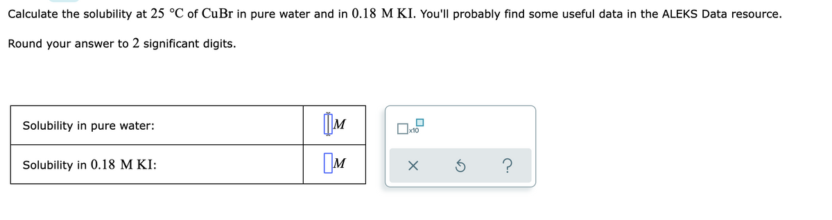Calculate the solubility at 25 °C of CuBr in pure water and in 0.18 M KI. You'll probably find some useful data in the ALEKS Data resource.
Round your answer to 2 significant digits.
Solubility in pure water:
Ox10
Solubility in 0.18 M KI:
