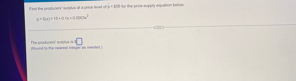 Find the producers' surplus at a price level of p = $56 for the price-supply equation below.
p = S(x)=15+0.1x+0.0003x²
The producers' surplus is
(Round to the nearest integer as needed.)