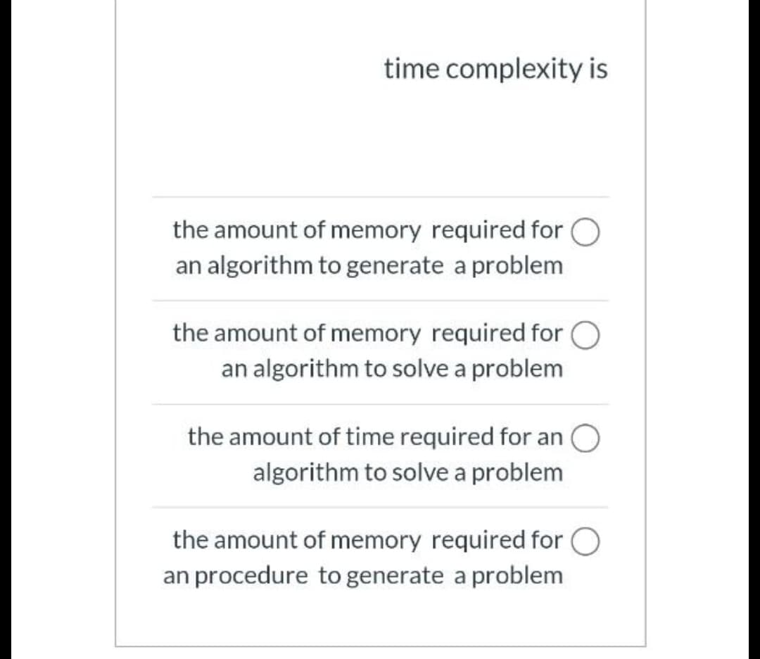 time complexity is
the amount of memory required for O
an algorithm to generate a problem
the amount of memory required for O
an algorithm to solve a problem
the amount of time required for an
algorithm to solve a problem
the amount of memory required for O
an procedure to generate a problem
