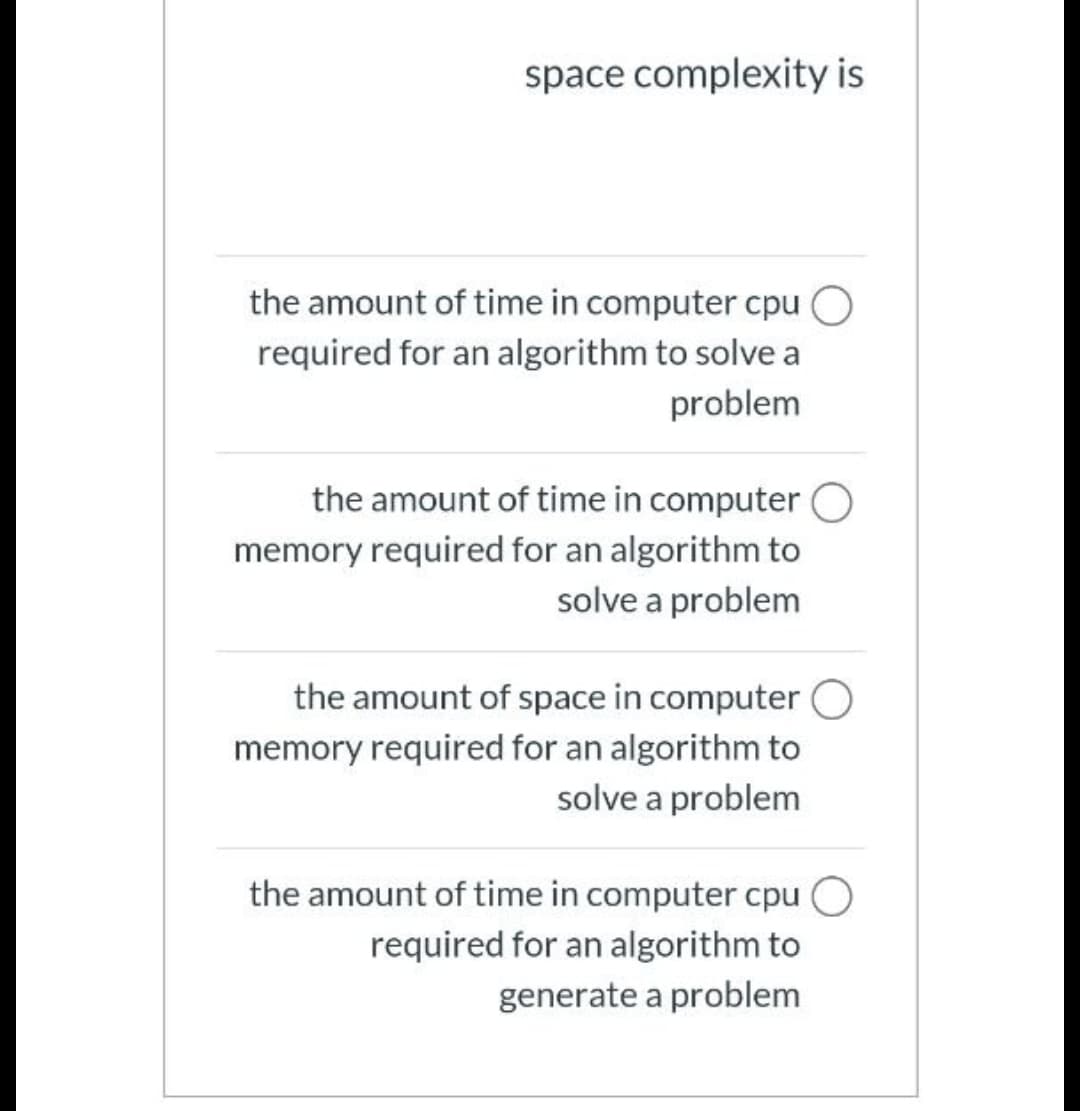 space complexity is
the amount of time in computer cpu
required for an algorithm to solve a
problem
the amount of time in computer O
memory required for an algorithm to
solve a problem
the amount of space in computer O
memory required for an algorithm to
solve a problem
the amount of time in computer cpu O
required for an algorithm to
generate a problem
