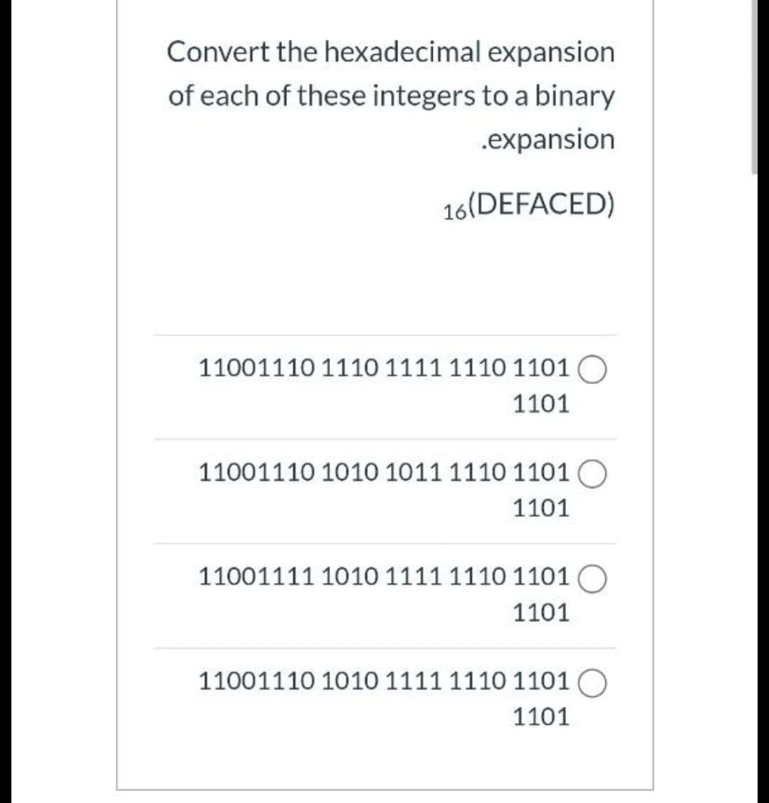 Convert the hexadecimal expansion
of each of these integers to a binary
.expansion
16(DEFACED)
11001110 1110 1111 1110 1101 O
1101
11001110 1010 1011 1110 1101 O
1101
11001111 1010 1111 1110 1101 O
1101
11001110 1010 1111 1110 1101 O
1101
