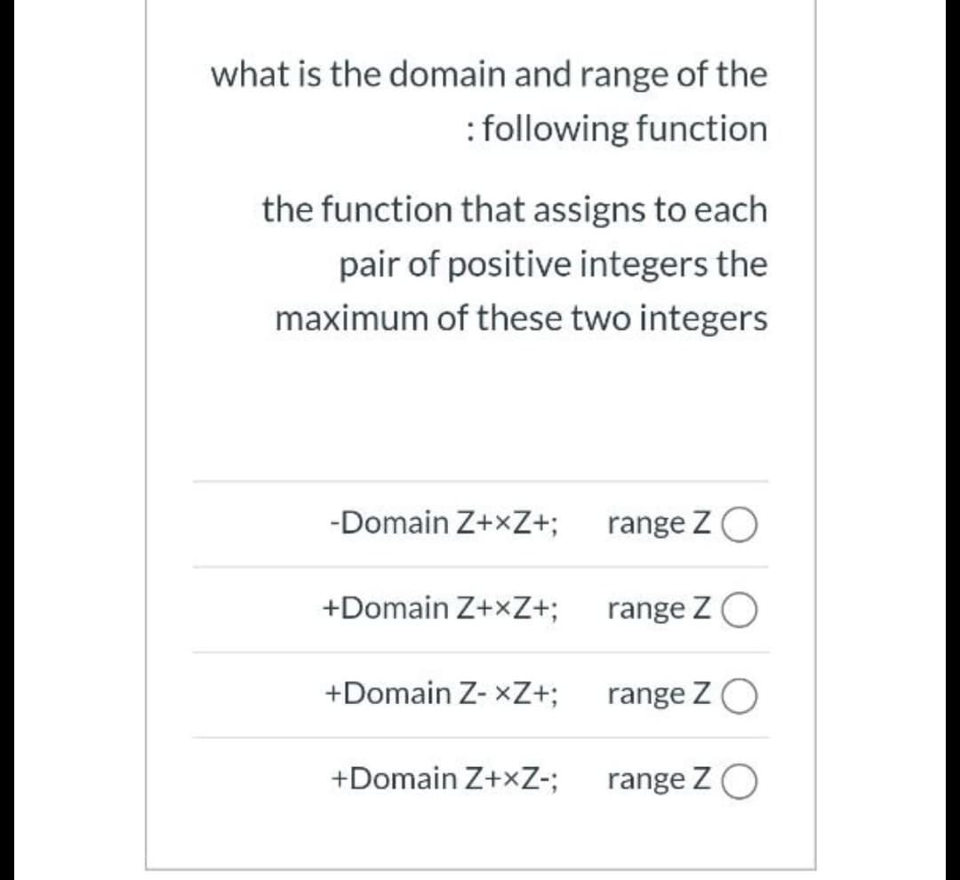 what is the domain and range of the
: following function
the function that assigns to each
pair of positive integers the
maximum of these two integers
-Domain Z+xZ+;
range ZO
+Domain Z+xZ+;
range ZO
+Domain Z- xZ+;
range ZO
+Domain Z+xZ-;
range ZO
