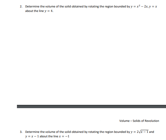 2. Determine the volume of the solid obtained by rotating the region bounded by y = x? – 2x, y = x
about the line y = 4.
Volume - Solids of Revolution
3. Determine the volume of the solid obtained by rotating the region bounded by y = 2x -1 and
y = x - 1 about the line x = -1
