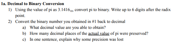 la. Decimal to Binary Conversion
1) Using the value of pi as 3.141610, convert pi to binary. Write up to 6 digits after the radix
point.
2) Convert the binary number you obtained in #1 back to decimal
a) What decimal value are you able to obtain?
b) How many decimal places of the actual value of pi were preserved?
c) In one sentence, explain why some precision was lost
