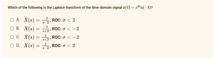 Which of the following is the Laplace transform of the time-domain signal r(t) = e2t u(-t)?
O A. X(s) =
ов. Х(s) —
-1
ROC: σ< 2
s-2
-1
ROC: σ< -2
s+2
O C. X(s) =
1
ROC: σ -2
s+2'
O D. X(s) =
ROC: o < 2
s-2
