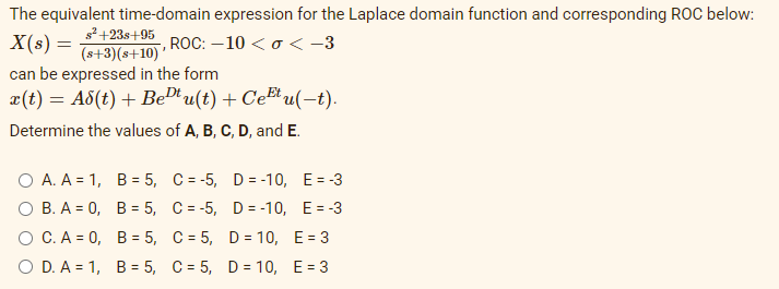 The equivalent time-domain expression for the Laplace domain function and corresponding ROC below:
s²+23s+95
(s+3)(s+10)
can be expressed in the form
x(t) = A8(t) + BeD'u(t) + CeEt u(-t).
X(s) =
, ROC: – 10 < o<-3
Determine the values of A, B, C, D, and E.
O A. A = 1, B = 5, C = -5, D= -10, E= -3
о В.А - 0, В%3D 5, С%-D-5, D--10, Е%3-3
о С.А -D0, В%3 5, С%35, D%3 10, E%3D3
O D. A = 1, B= 5, C = 5, D = 10, E= 3

