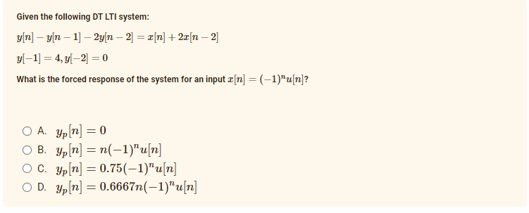Given the following DT LTI system:
y[n] – y[n – 1] – 2y[n – 2] = ¤[n] + 2x[n – 2]
yl–1] = 4, y[–2] = 0
What is the forced response of the system for an input æ[n] = (-1)"u[n]?
O A. Yp[n] = 0
O B. Yp[n] = n(-1)"u[n]
O C. Yp[n] = 0.75(-1)"u[n]
O D. Yp[n] = 0.6667n(-1)"u[n]
%3D
