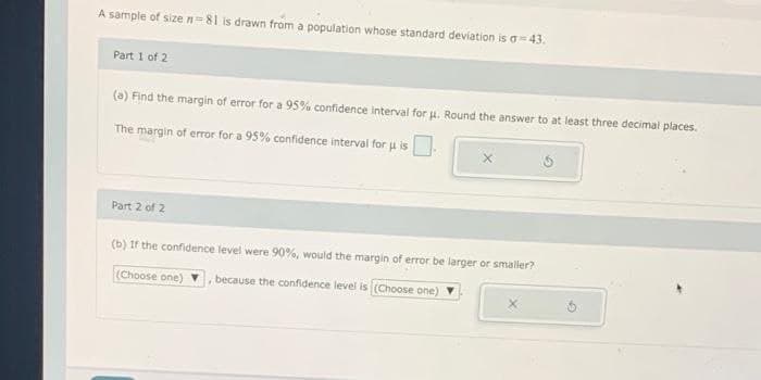 A sample of size n=81 is drawn from a population whose standard deviation is a=43.
Part 1 of 2
(a) Find the margin of error for a 95% confidence interval for u. Round the answer to at least three decimal places.
The margin of error for a 95% confidence interval for u is
Part 2 of 2
(b) If the confidence level were 90%, would the margin of error be larger or smaller?
(Choose one)
because the confidence level is (Choose one)
