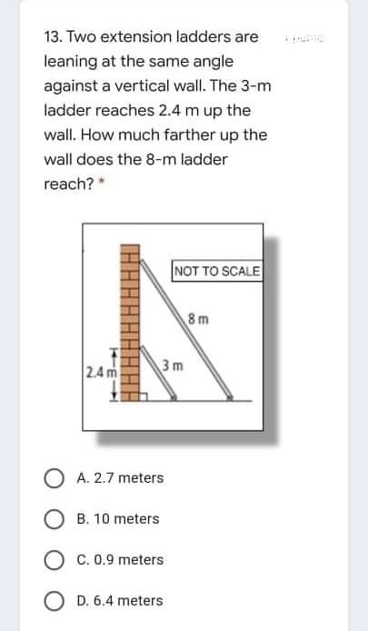 13. Two extension ladders are
leaning at the same angle
against a vertical wall. The 3-m
ladder reaches 2.4 m up the
wall. How much farther up the
wall does the 8-m ladder
reach? *
NOT TO SCALE
8m
2.4 m
3 m
O A. 2.7 meters
O B. 10 meters
C. 0.9 meters
O D. 6.4 meters
